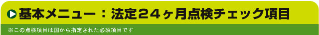 基本メニュー：法定24ヶ月点検チェック項目　※この点検項目は国から指定された必須項目です